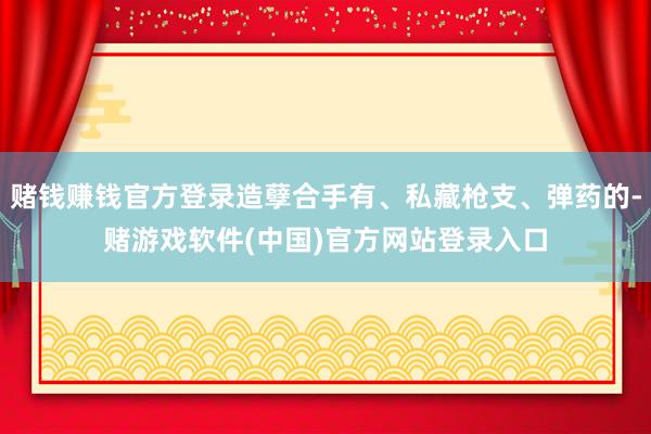 赌钱赚钱官方登录造孽合手有、私藏枪支、弹药的-赌游戏软件(中国)官方网站登录入口