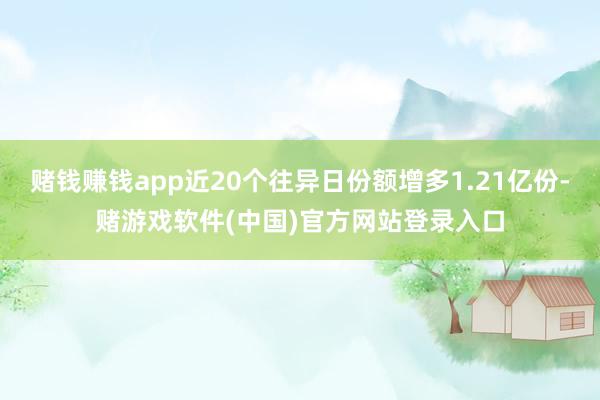 赌钱赚钱app近20个往异日份额增多1.21亿份-赌游戏软件(中国)官方网站登录入口