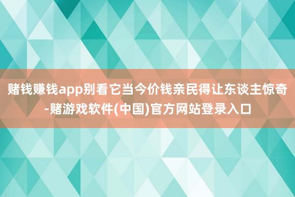 赌钱赚钱app别看它当今价钱亲民得让东谈主惊奇-赌游戏软件(中国)官方网站登录入口