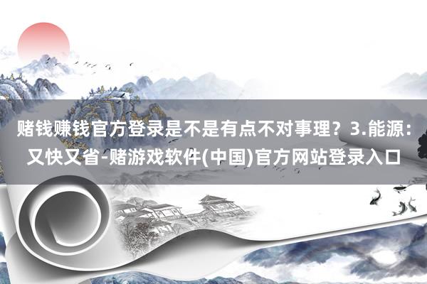 赌钱赚钱官方登录是不是有点不对事理？3.能源：又快又省-赌游戏软件(中国)官方网站登录入口