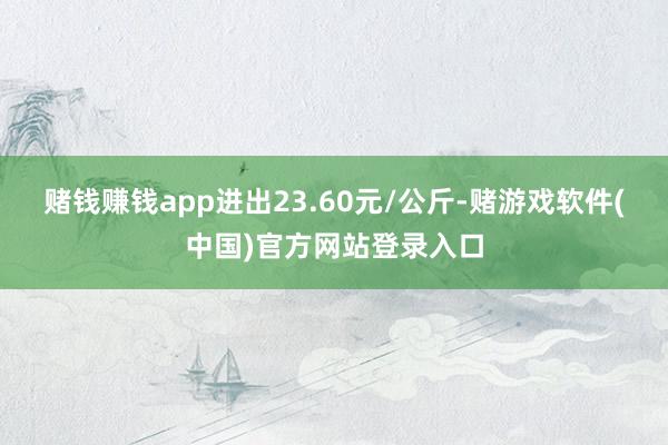 赌钱赚钱app进出23.60元/公斤-赌游戏软件(中国)官方网站登录入口