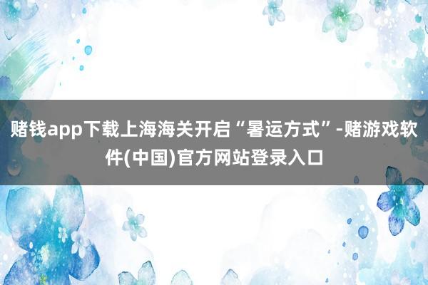 赌钱app下载上海海关开启“暑运方式”-赌游戏软件(中国)官方网站登录入口