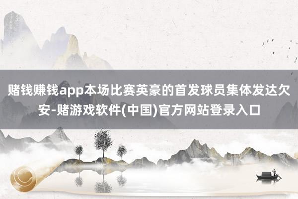 赌钱赚钱app本场比赛英豪的首发球员集体发达欠安-赌游戏软件(中国)官方网站登录入口