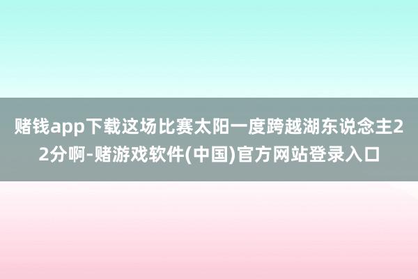 赌钱app下载这场比赛太阳一度跨越湖东说念主22分啊-赌游戏软件(中国)官方网站登录入口