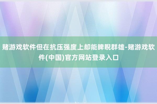 赌游戏软件但在抗压强度上却能睥睨群雄-赌游戏软件(中国)官方网站登录入口