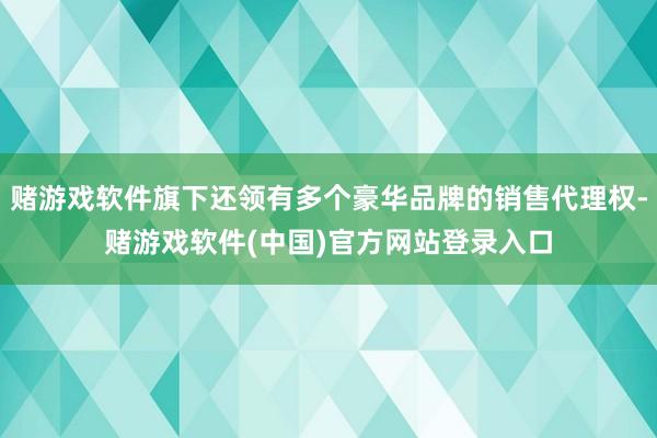 赌游戏软件旗下还领有多个豪华品牌的销售代理权-赌游戏软件(中国)官方网站登录入口