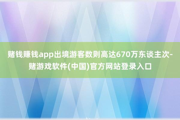 赌钱赚钱app出境游客数则高达670万东谈主次-赌游戏软件(中国)官方网站登录入口