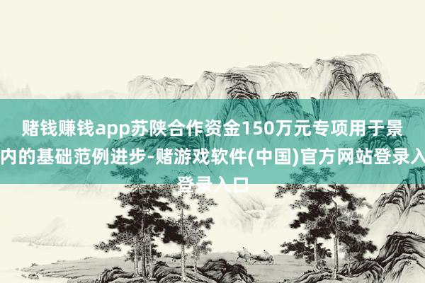 赌钱赚钱app苏陕合作资金150万元专项用于景区内的基础范例进步-赌游戏软件(中国)官方网站登录入口