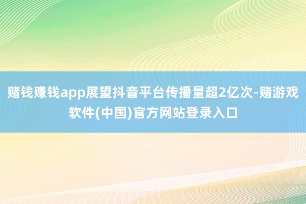 赌钱赚钱app展望抖音平台传播量超2亿次-赌游戏软件(中国)官方网站登录入口