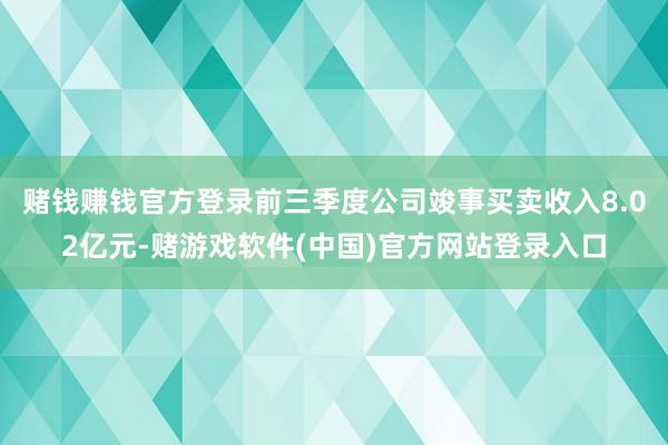 赌钱赚钱官方登录前三季度公司竣事买卖收入8.02亿元-赌游戏软件(中国)官方网站登录入口