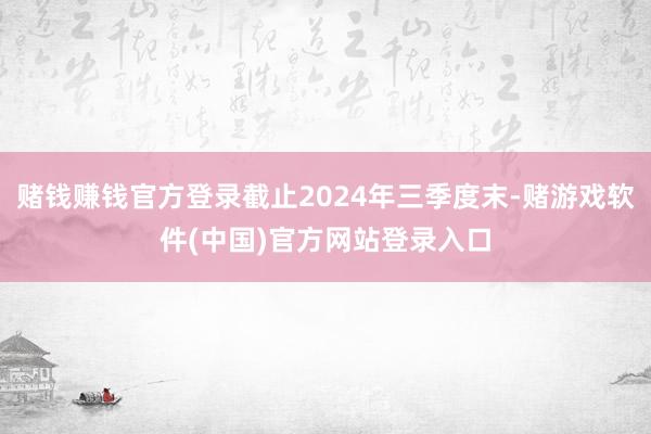 赌钱赚钱官方登录截止2024年三季度末-赌游戏软件(中国)官方网站登录入口