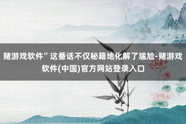 赌游戏软件”这番话不仅秘籍地化解了尴尬-赌游戏软件(中国)官方网站登录入口