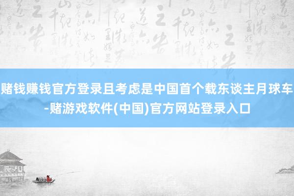 赌钱赚钱官方登录且考虑是中国首个载东谈主月球车-赌游戏软件(中国)官方网站登录入口