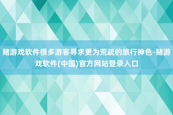 赌游戏软件很多游客寻求更为荒疏的旅行神色-赌游戏软件(中国)官方网站登录入口