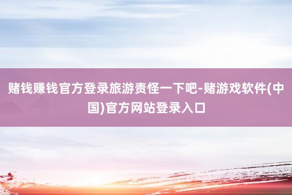 赌钱赚钱官方登录旅游责怪一下吧-赌游戏软件(中国)官方网站登录入口