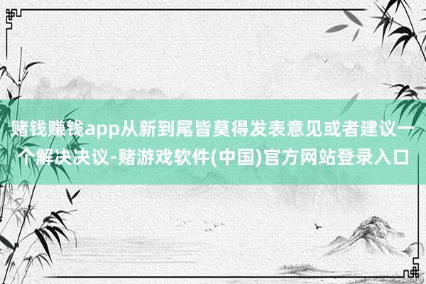 赌钱赚钱app从新到尾皆莫得发表意见或者建议一个解决决议-赌游戏软件(中国)官方网站登录入口