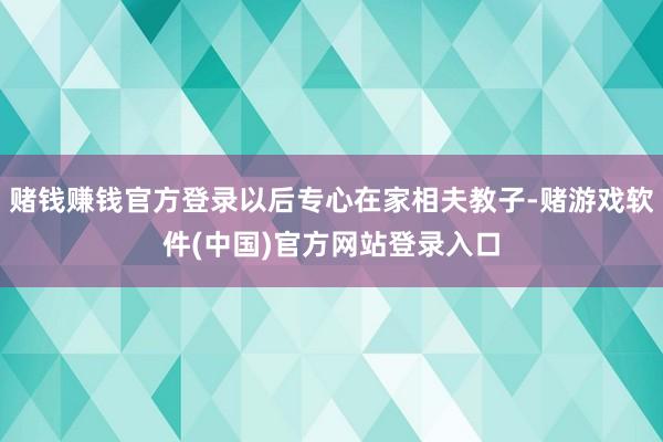 赌钱赚钱官方登录以后专心在家相夫教子-赌游戏软件(中国)官方网站登录入口