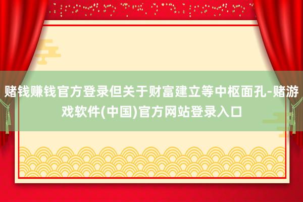 赌钱赚钱官方登录但关于财富建立等中枢面孔-赌游戏软件(中国)官方网站登录入口