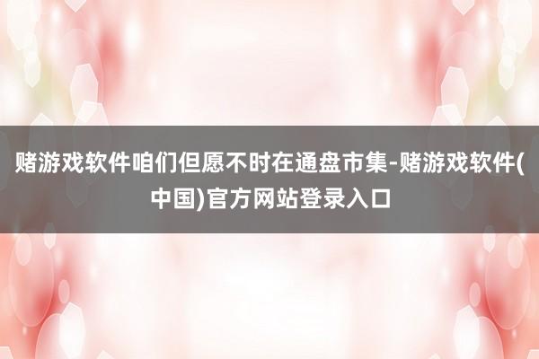 赌游戏软件咱们但愿不时在通盘市集-赌游戏软件(中国)官方网站登录入口