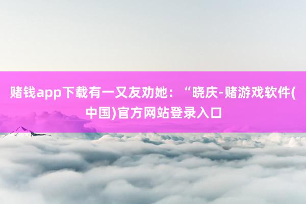 赌钱app下载有一又友劝她：“晓庆-赌游戏软件(中国)官方网站登录入口