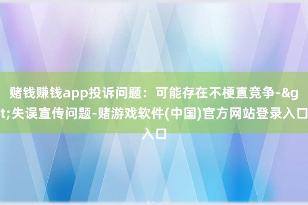 赌钱赚钱app投诉问题：可能存在不梗直竞争->失误宣传问题-赌游戏软件(中国)官方网站登录入口