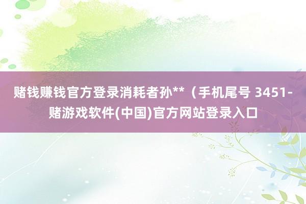 赌钱赚钱官方登录消耗者孙**（手机尾号 3451-赌游戏软件(中国)官方网站登录入口