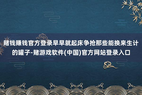 赌钱赚钱官方登录早早就起床争抢那些能换来生计的罐子-赌游戏软件(中国)官方网站登录入口