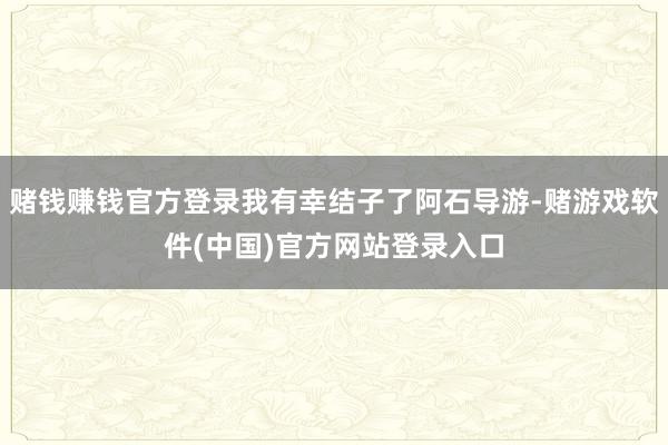 赌钱赚钱官方登录我有幸结子了阿石导游-赌游戏软件(中国)官方网站登录入口