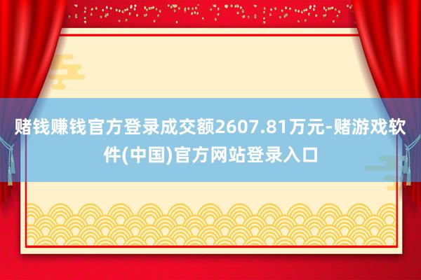 赌钱赚钱官方登录成交额2607.81万元-赌游戏软件(中国)官方网站登录入口