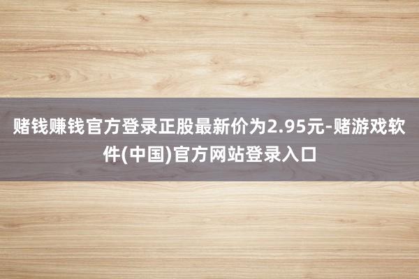 赌钱赚钱官方登录正股最新价为2.95元-赌游戏软件(中国)官方网站登录入口