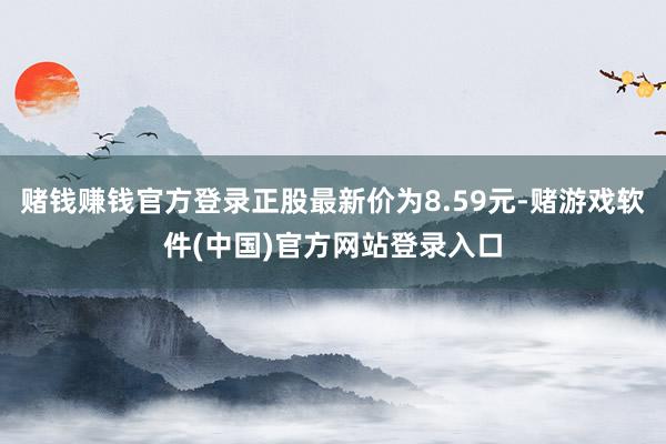 赌钱赚钱官方登录正股最新价为8.59元-赌游戏软件(中国)官方网站登录入口