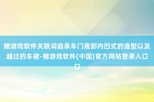 赌游戏软件关联词趋承车门底部内凹式的造型以及越过的车裙-赌游戏软件(中国)官方网站登录入口