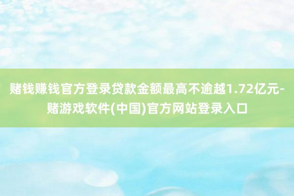 赌钱赚钱官方登录贷款金额最高不逾越1.72亿元-赌游戏软件(中国)官方网站登录入口