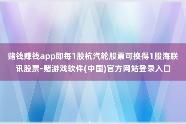 赌钱赚钱app即每1股杭汽轮股票可换得1股海联讯股票-赌游戏软件(中国)官方网站登录入口