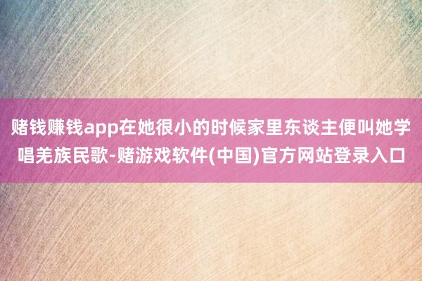 赌钱赚钱app在她很小的时候家里东谈主便叫她学唱羌族民歌-赌游戏软件(中国)官方网站登录入口