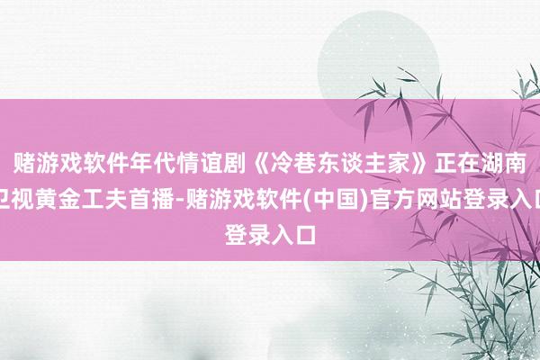 赌游戏软件年代情谊剧《冷巷东谈主家》正在湖南卫视黄金工夫首播-赌游戏软件(中国)官方网站登录入口