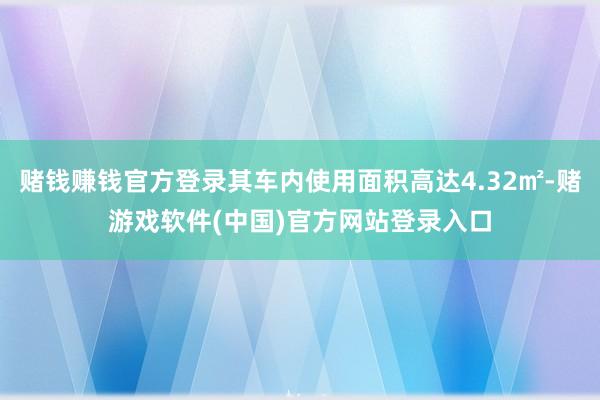 赌钱赚钱官方登录其车内使用面积高达4.32㎡-赌游戏软件(中国)官方网站登录入口