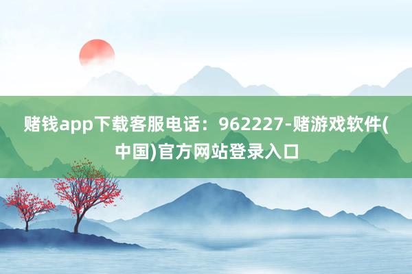 赌钱app下载客服电话：962227-赌游戏软件(中国)官方网站登录入口