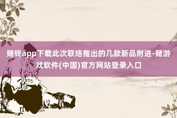 赌钱app下载此次联络推出的几款新品附进-赌游戏软件(中国)官方网站登录入口