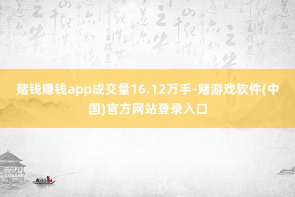 赌钱赚钱app成交量16.12万手-赌游戏软件(中国)官方网站登录入口