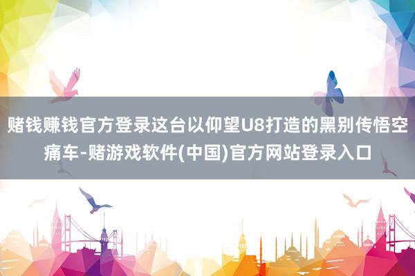 赌钱赚钱官方登录这台以仰望U8打造的黑别传悟空痛车-赌游戏软件(中国)官方网站登录入口