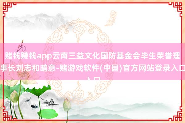 赌钱赚钱app云南三益文化国防基金会毕生荣誉理事长刘志和暗意-赌游戏软件(中国)官方网站登录入口