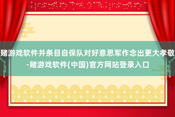 赌游戏软件并条目自保队对好意思军作念出更大孝敬-赌游戏软件(中国)官方网站登录入口