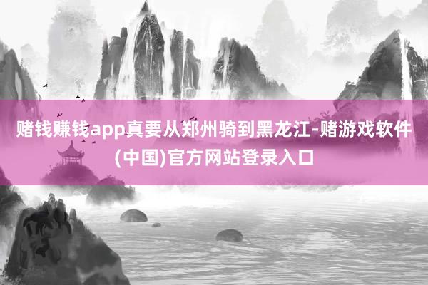 赌钱赚钱app真要从郑州骑到黑龙江-赌游戏软件(中国)官方网站登录入口