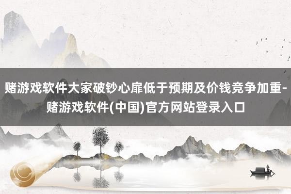 赌游戏软件大家破钞心扉低于预期及价钱竞争加重-赌游戏软件(中国)官方网站登录入口