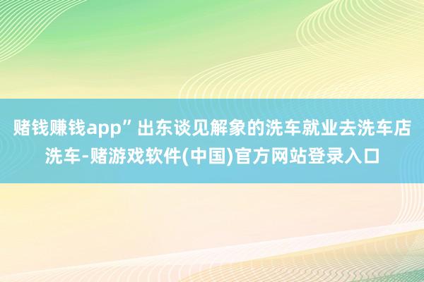 赌钱赚钱app”出东谈见解象的洗车就业去洗车店洗车-赌游戏软件(中国)官方网站登录入口