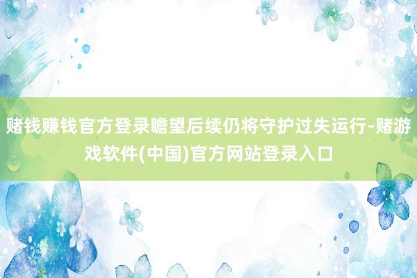 赌钱赚钱官方登录瞻望后续仍将守护过失运行-赌游戏软件(中国)官方网站登录入口