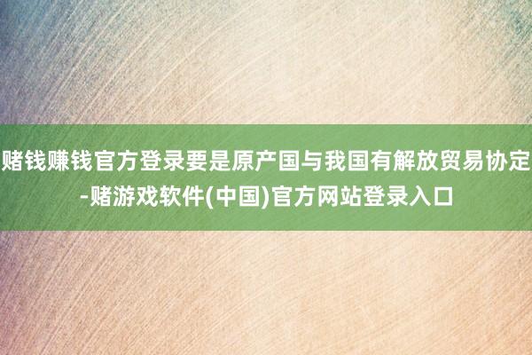 赌钱赚钱官方登录要是原产国与我国有解放贸易协定-赌游戏软件(中国)官方网站登录入口