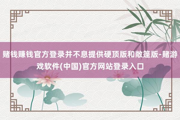 赌钱赚钱官方登录并不息提供硬顶版和敞篷版-赌游戏软件(中国)官方网站登录入口