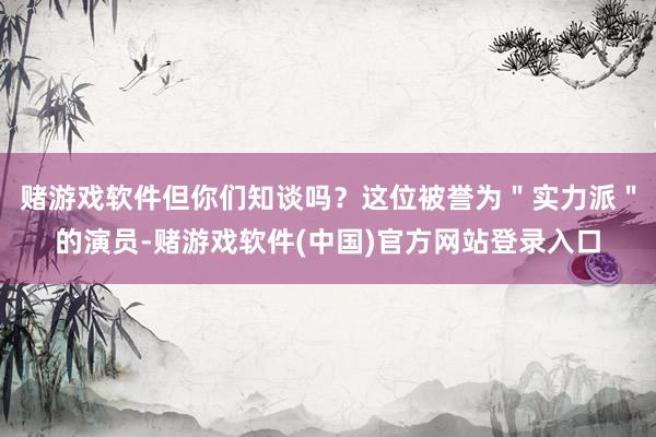 赌游戏软件但你们知谈吗？这位被誉为＂实力派＂的演员-赌游戏软件(中国)官方网站登录入口